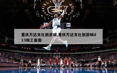 重慶萬達文(wén)化(huà)旅遊城(chéng),重慶萬達文(wén)化(huà)旅遊城(chéng)d13竣工(gōng)備案